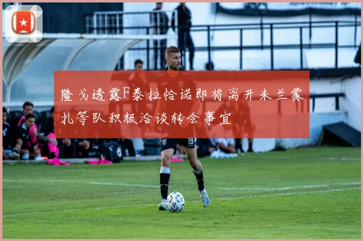 隆戈透露F泰拉恰诺即将离开米兰蒙扎等队积极洽谈转会事宜