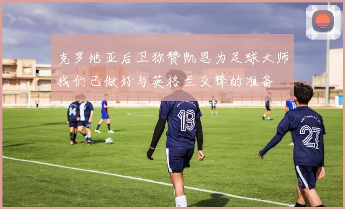 克罗地亚后卫称赞凯恩为足球大师我们已做好与英格兰交锋的准备