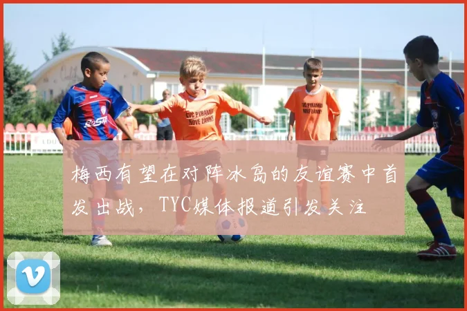 梅西有望在对阵冰岛的友谊赛中首发出战，TYC媒体报道引发关注