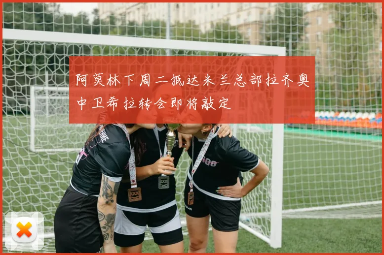 阿莫林下周二抵达米兰总部拉齐奥中卫希拉转会即将敲定