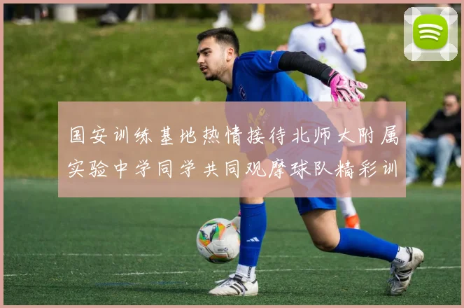 国安训练基地热情接待北师大附属实验中学同学共同观摩球队精彩训练活动