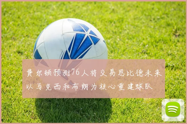 费尔顿预测76人将交易恩比德未来以马克西和布朗为核心重建球队
