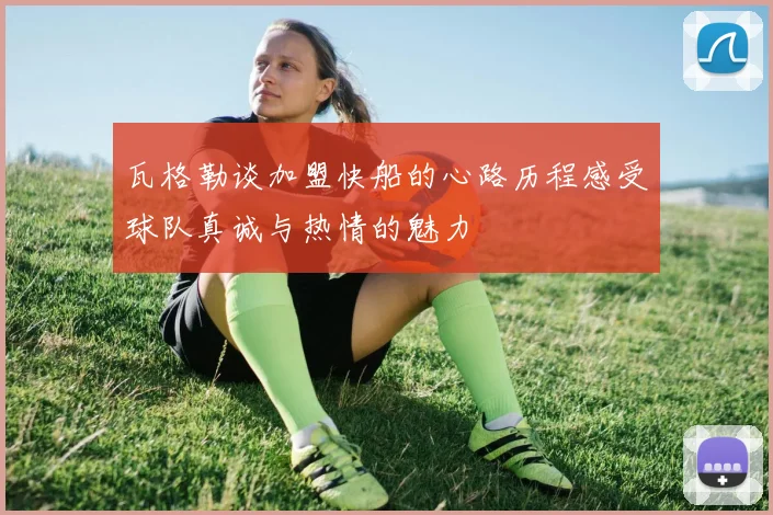 瓦格勒谈加盟快船的心路历程感受球队真诚与热情的魅力