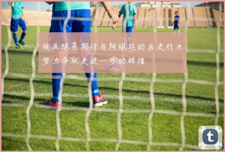 埃及球员期待与阿根廷的历史对决努力争取更进一步的辉煌