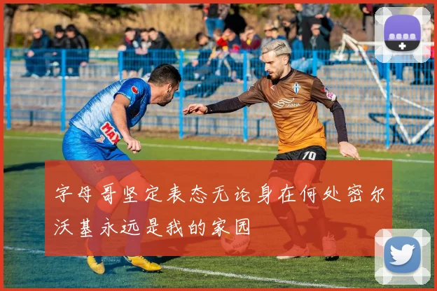 字母哥坚定表态无论身在何处密尔沃基永远是我的家园