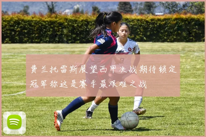 费兰托雷斯展望西甲决战期待锁定冠军称这是赛季最艰难之战