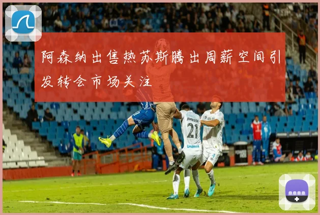 阿森纳出售热苏斯腾出周薪空间引发转会市场关注