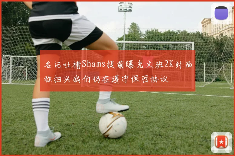 名记吐槽Shams提前曝光文班2K封面称扫兴我们仍在遵守保密协议