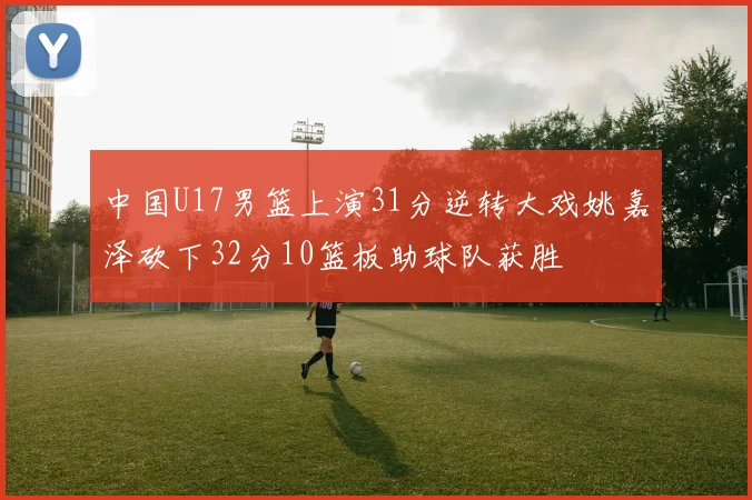 中国U17男篮上演31分逆转大戏姚嘉泽砍下32分10篮板助球队获胜