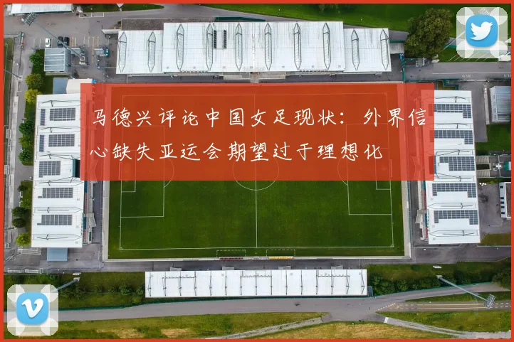 马德兴评论中国女足现状：外界信心缺失亚运会期望过于理想化