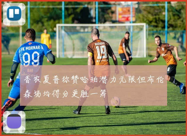 香农夏普称赞哈珀潜力无限但布伦森场均得分更胜一筹