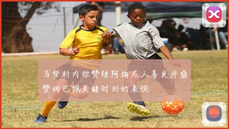 马努科内称赞琼阿梅尼人善良并盛赞姆巴佩关键时刻的表现