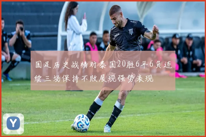 国足历史战绩对泰国20胜6平6负连续三场保持不败展现强势表现