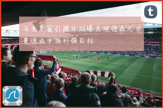 马竞夏窗引援计划曝光埃德森尤尔曼德成中场补强目标