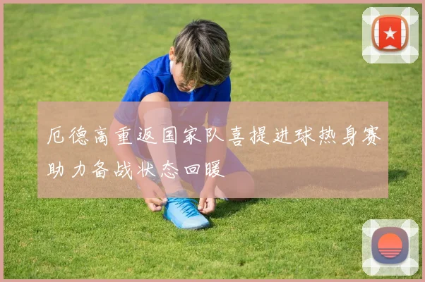 厄德高重返国家队喜提进球热身赛助力备战状态回暖