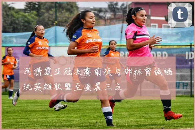 冯潇霆亚冠决赛前夜与郜林曾诚畅玩英雄联盟至凌晨三点