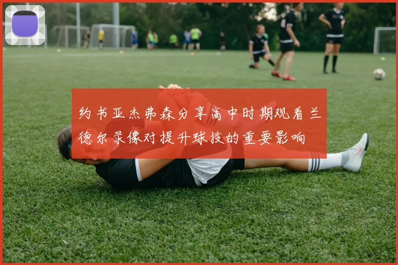 约书亚杰弗森分享高中时期观看兰德尔录像对提升球技的重要影响