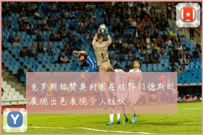 克罗斯称赞奥利塞在对阵门德斯时展现出色表现令人惊叹