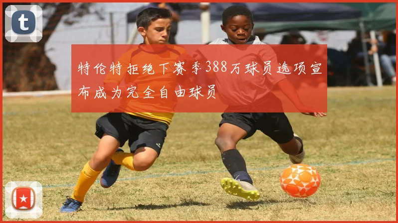 特伦特拒绝下赛季388万球员选项宣布成为完全自由球员