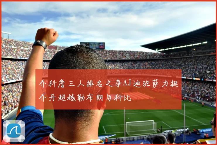 乔科詹三人排名之争AJ迪班萨力挺乔丹超越勒布朗与科比