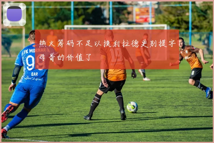 热火筹码不足以换利拉德更别提字母哥的价值了