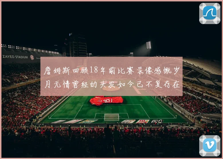詹姆斯回顾18年前比赛录像感慨岁月无情曾经的头发如今已不复存在