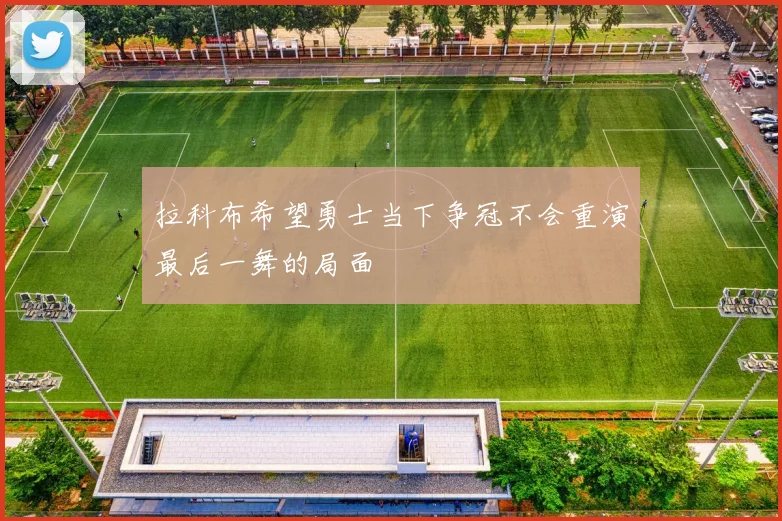 拉科布希望勇士当下争冠不会重演最后一舞的局面